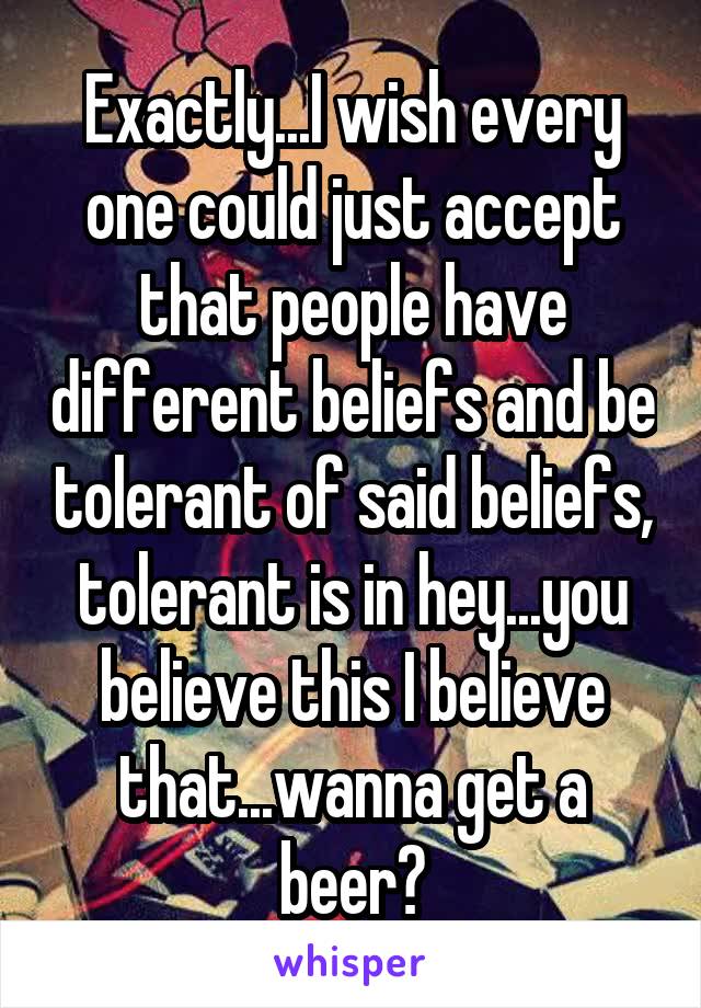 Exactly...I wish every one could just accept that people have different beliefs and be tolerant of said beliefs, tolerant is in hey...you believe this I believe that...wanna get a beer?