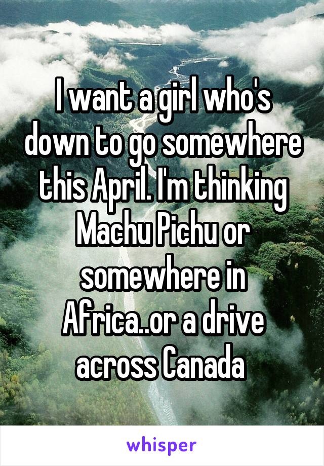 I want a girl who's down to go somewhere this April. I'm thinking Machu Pichu or somewhere in Africa..or a drive across Canada 