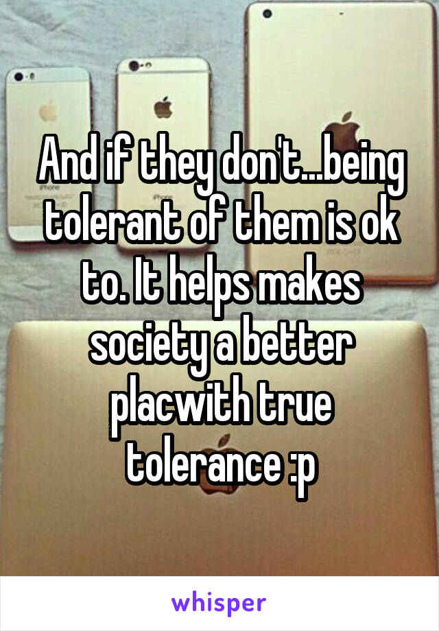 And if they don't...being tolerant of them is ok to. It helps makes society a better placwith true tolerance :p