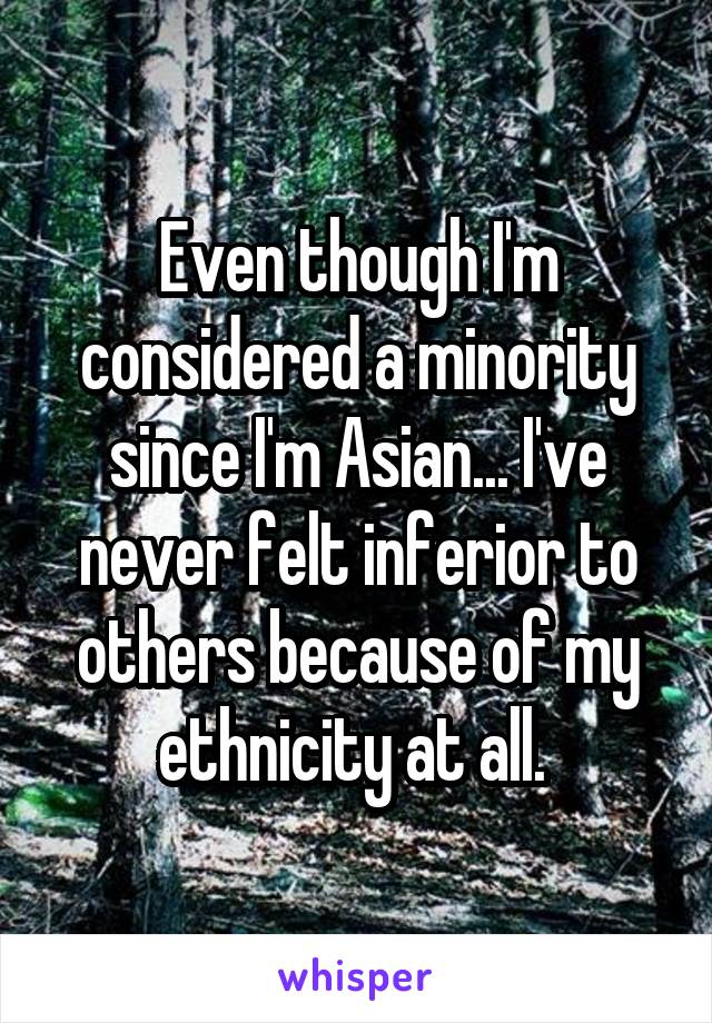 Even though I'm considered a minority since I'm Asian... I've never felt inferior to others because of my ethnicity at all. 