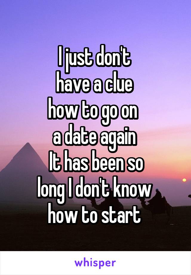 I just don't 
have a clue 
how to go on  
a date again 
It has been so
long I don't know 
how to start 