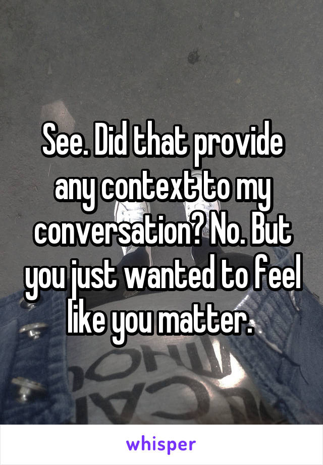 See. Did that provide any context to my conversation? No. But you just wanted to feel like you matter. 