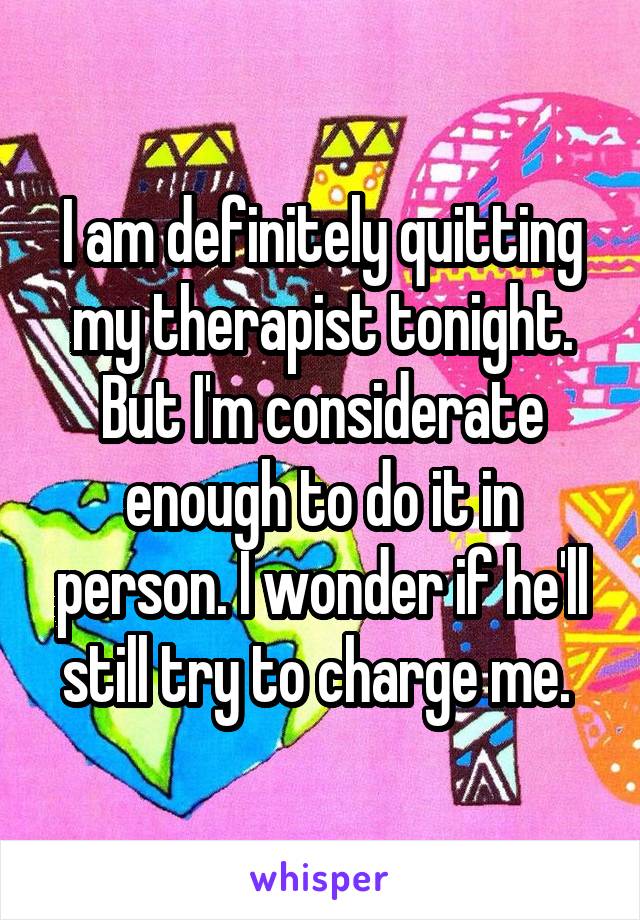 I am definitely quitting my therapist tonight. But I'm considerate enough to do it in person. I wonder if he'll still try to charge me. 