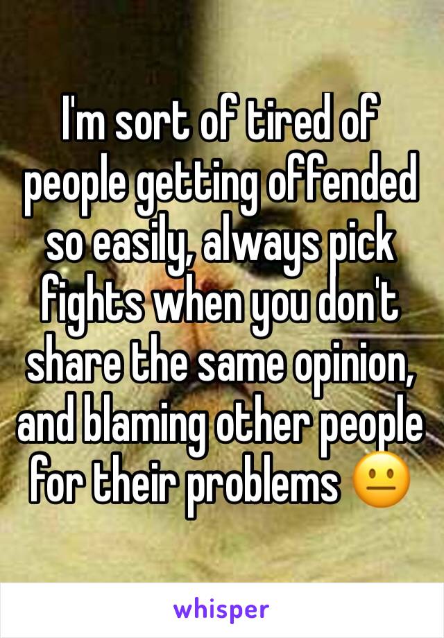 I'm sort of tired of people getting offended so easily, always pick fights when you don't share the same opinion, and blaming other people for their problems 😐