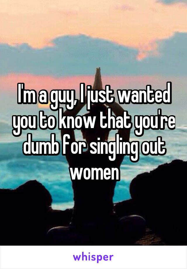 I'm a guy, I just wanted you to know that you're dumb for singling out women