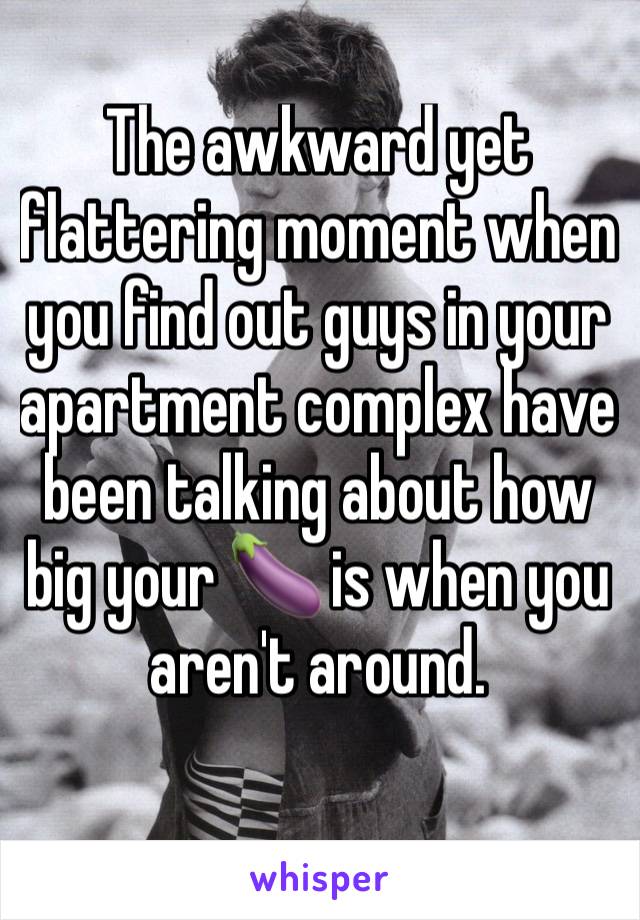 The awkward yet flattering moment when you find out guys in your apartment complex have been talking about how big your 🍆 is when you aren't around. 