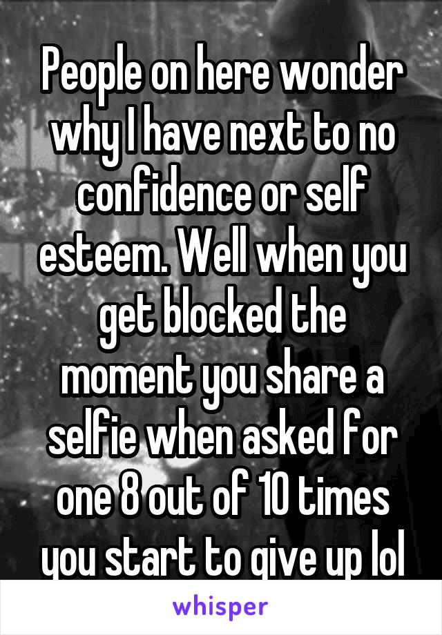 People on here wonder why I have next to no confidence or self esteem. Well when you get blocked the moment you share a selfie when asked for one 8 out of 10 times you start to give up lol