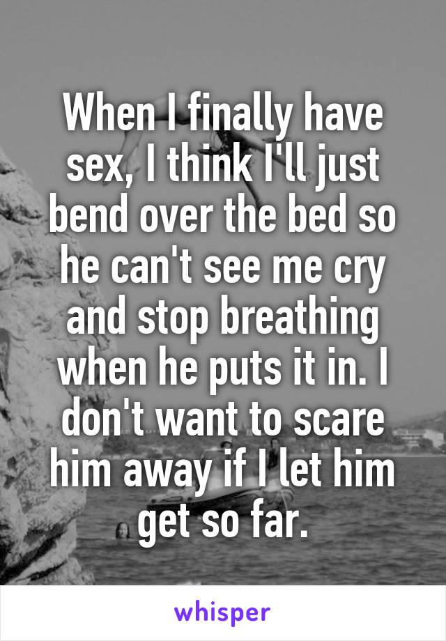 When I finally have sex, I think I'll just bend over the bed so he can't see me cry and stop breathing when he puts it in. I don't want to scare him away if I let him get so far.