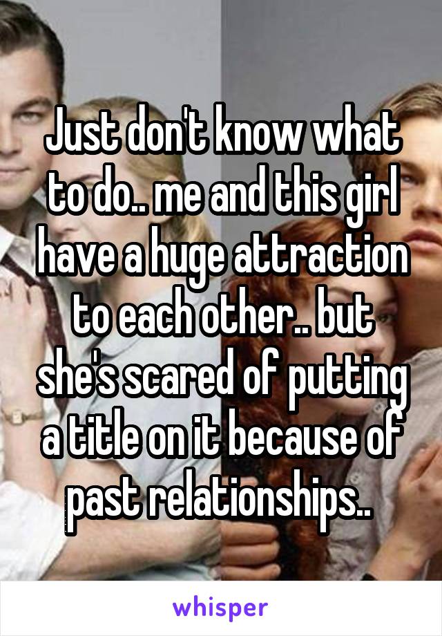 Just don't know what to do.. me and this girl have a huge attraction to each other.. but she's scared of putting a title on it because of past relationships.. 