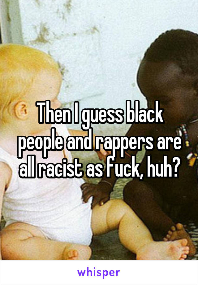 Then I guess black people and rappers are all racist as fuck, huh?