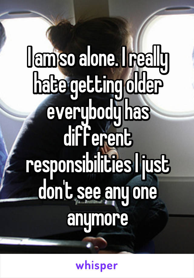 I am so alone. I really hate getting older everybody has different responsibilities I just don't see any one anymore