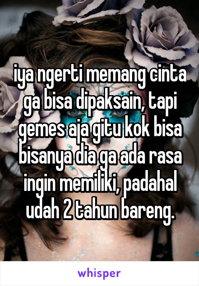 iya ngerti memang cinta ga bisa dipaksain, tapi gemes aja gitu kok bisa bisanya dia ga ada rasa ingin memiliki, padahal udah 2 tahun bareng.