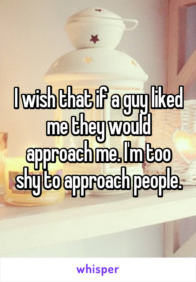 I wish that if a guy liked me they would approach me. I'm too shy to approach people.