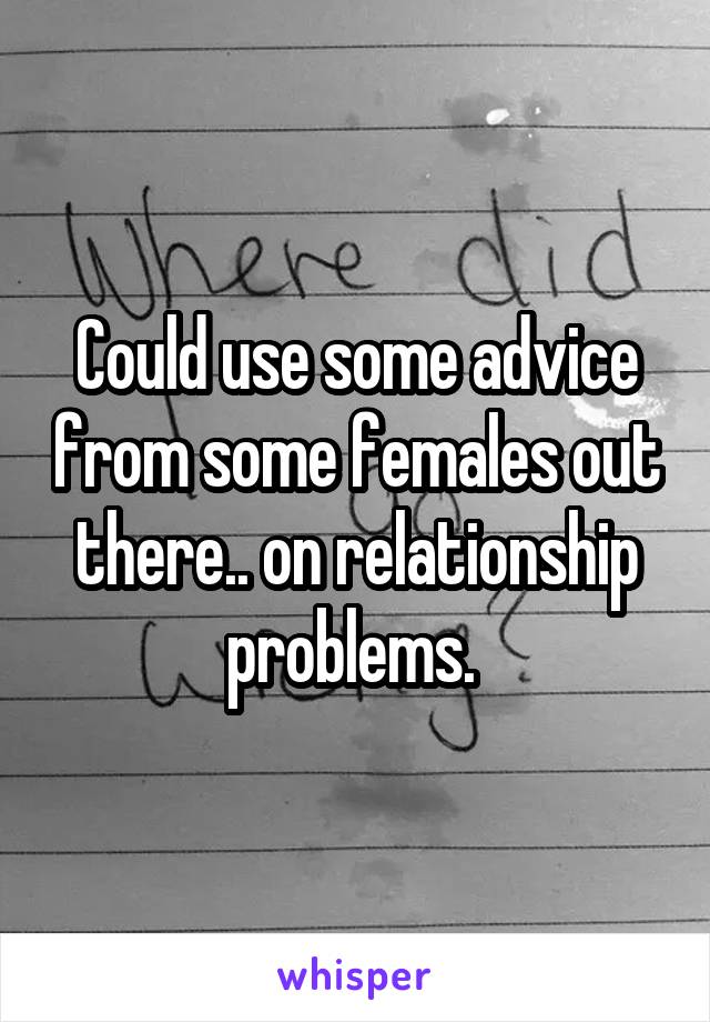 Could use some advice from some females out there.. on relationship problems. 