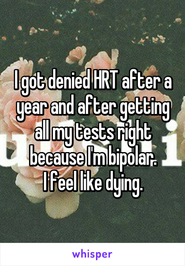 I got denied HRT after a year and after getting all my tests right because I'm bipolar.
I feel like dying.