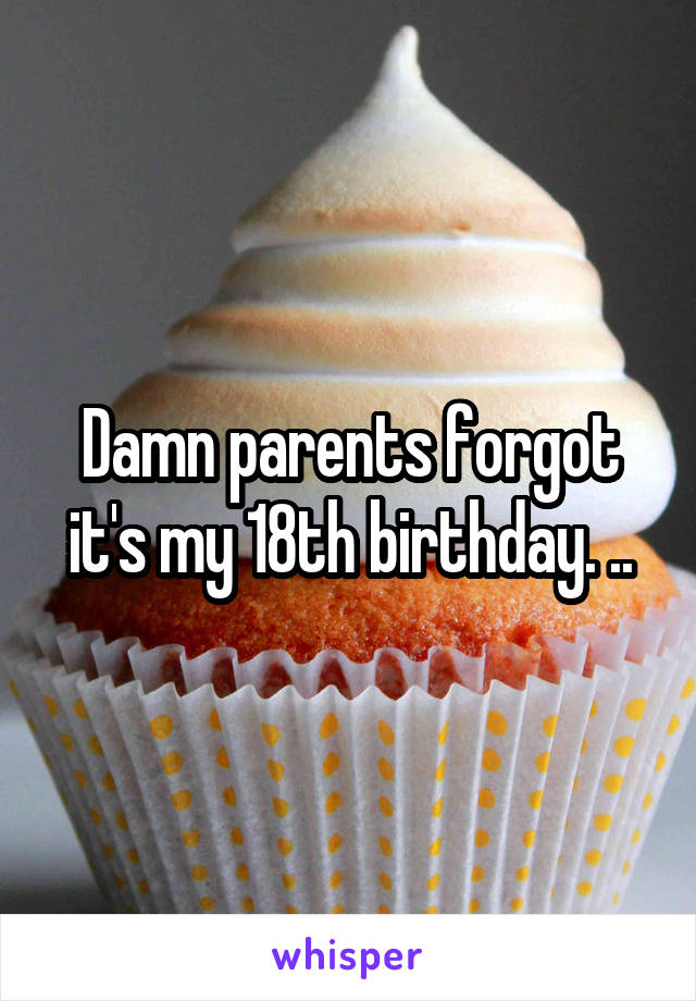 Damn parents forgot it's my 18th birthday. ..