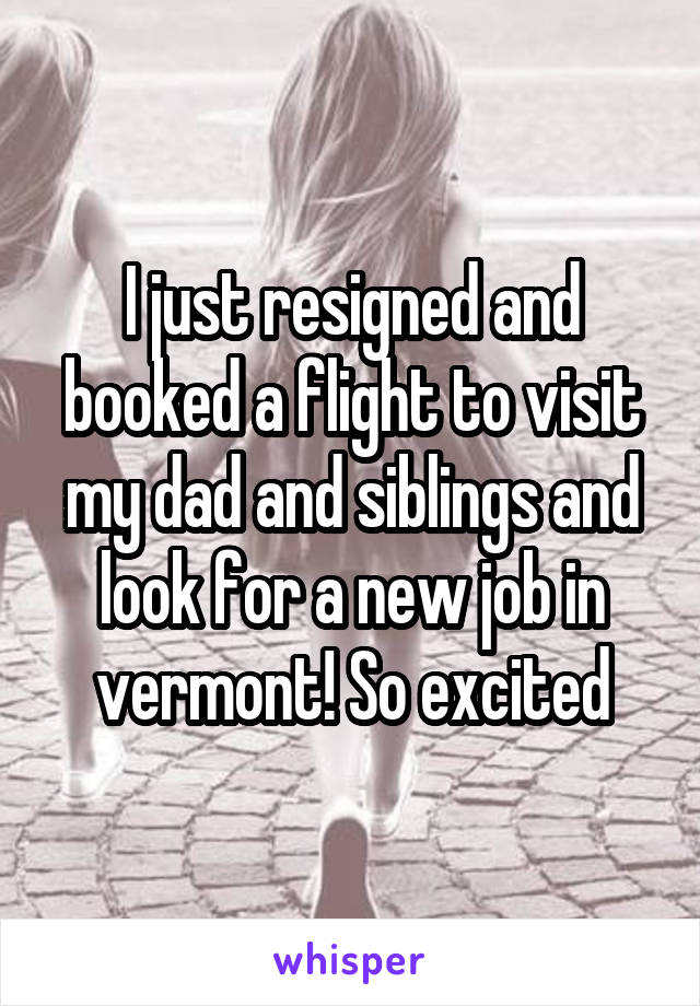 I just resigned and booked a flight to visit my dad and siblings and look for a new job in vermont! So excited