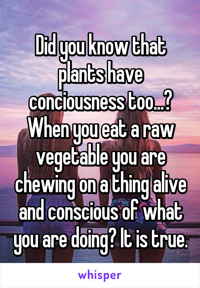 Did you know that plants have conciousness too...?
When you eat a raw vegetable you are chewing on a thing alive and conscious of what you are doing? It is true.