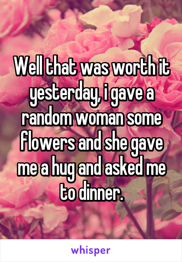 Well that was worth it yesterday, i gave a random woman some flowers and she gave me a hug and asked me to dinner.