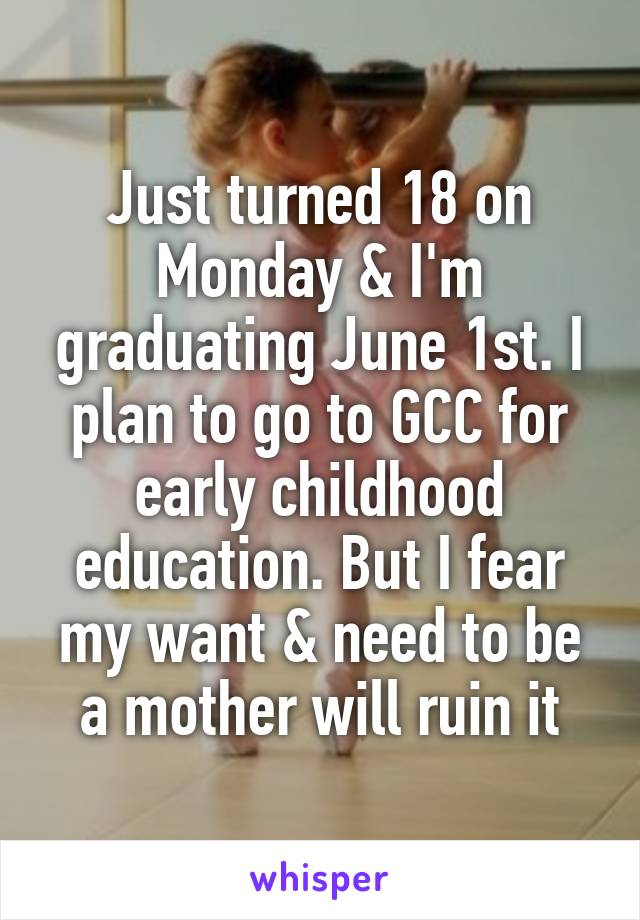 Just turned 18 on Monday & I'm graduating June 1st. I plan to go to GCC for early childhood education. But I fear my want & need to be a mother will ruin it