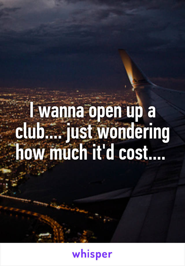 I wanna open up a club.... just wondering how much it'd cost.... 