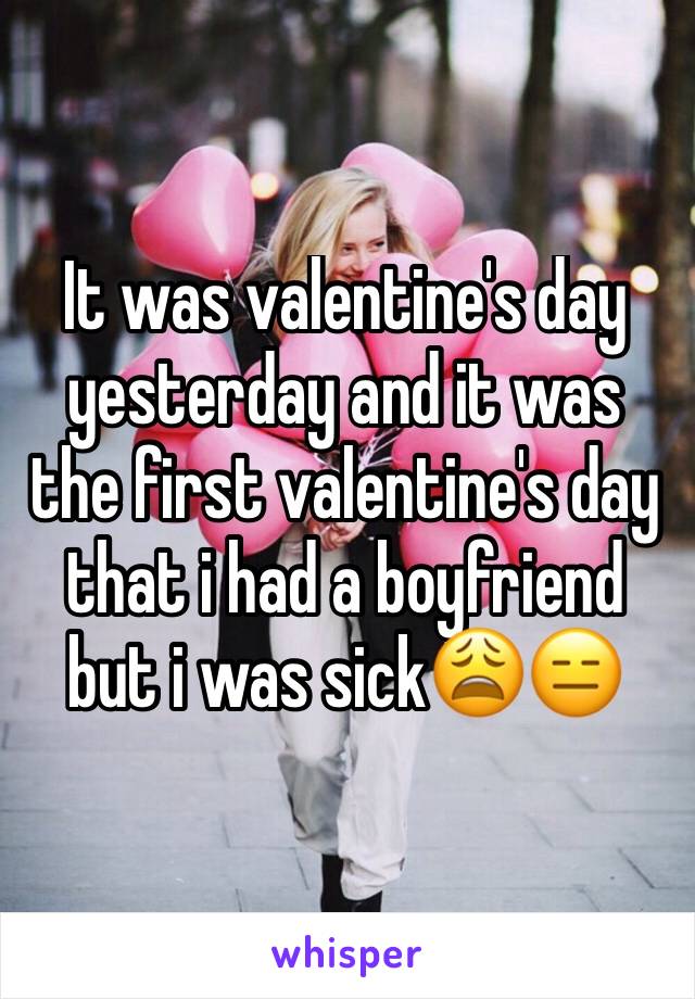 It was valentine's day yesterday and it was the first valentine's day that i had a boyfriend but i was sick😩😑