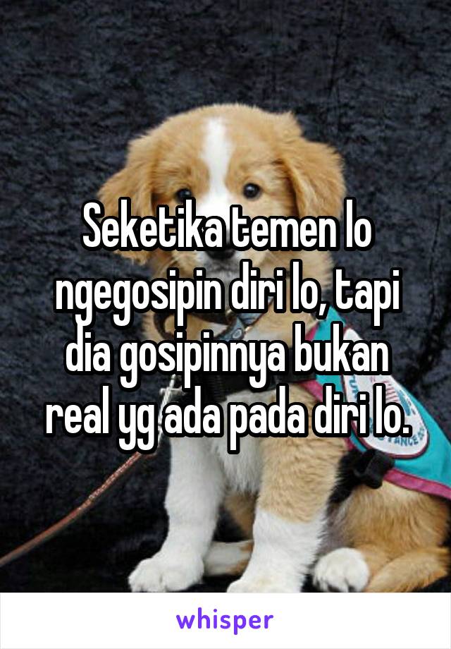 Seketika temen lo ngegosipin diri lo, tapi dia gosipinnya bukan real yg ada pada diri lo.