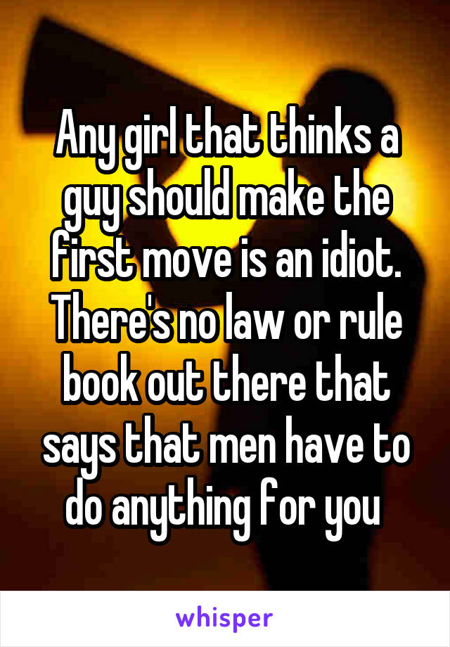 Any girl that thinks a guy should make the first move is an idiot. There's no law or rule book out there that says that men have to do anything for you 