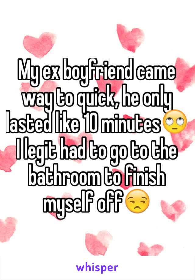 My ex boyfriend came way to quick, he only lasted like 10 minutes🙄 I legit had to go to the bathroom to finish myself off😒