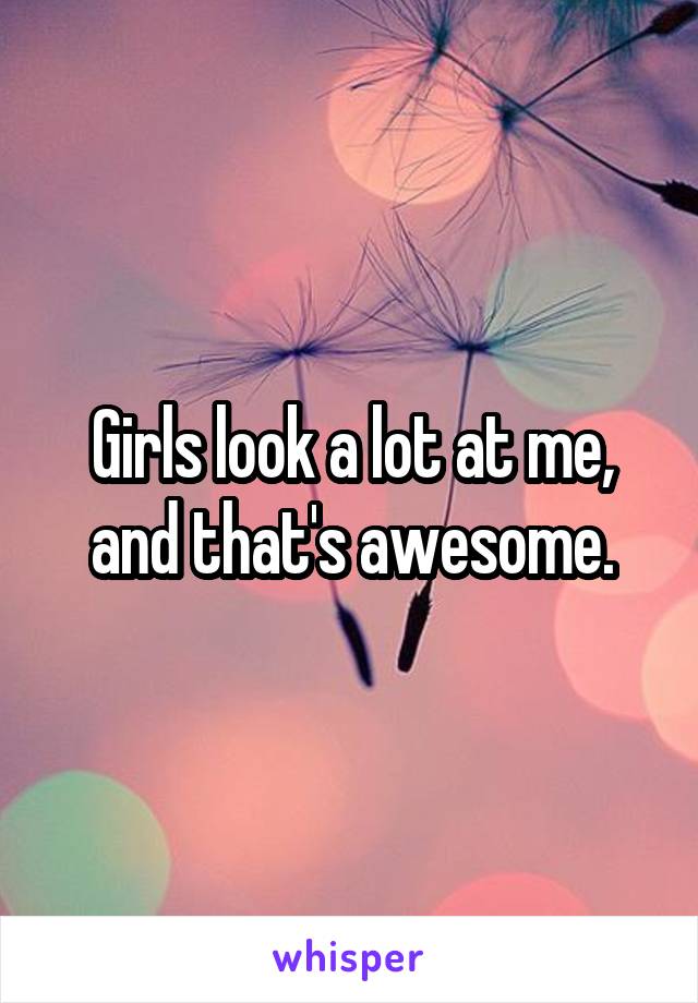 Girls look a lot at me, and that's awesome.