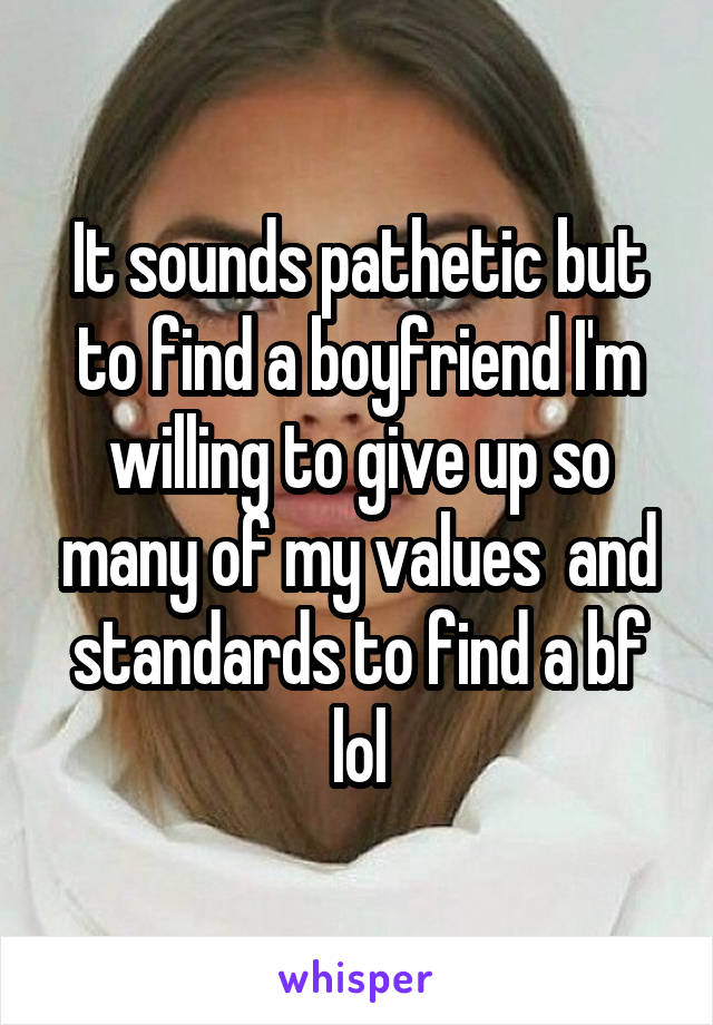 It sounds pathetic but to find a boyfriend I'm willing to give up so many of my values  and standards to find a bf lol