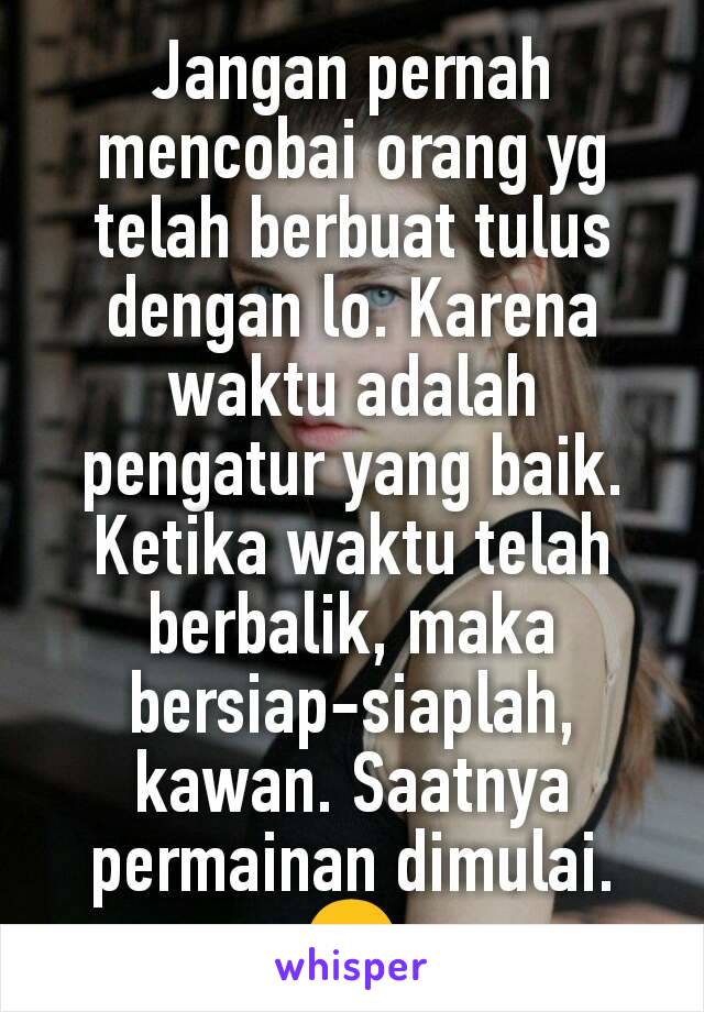 Jangan pernah mencobai orang yg telah berbuat tulus dengan lo. Karena waktu adalah pengatur yang baik. Ketika waktu telah berbalik, maka bersiap-siaplah, kawan. Saatnya permainan dimulai. 😊