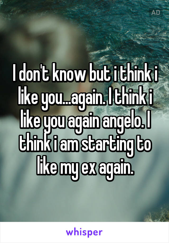 I don't know but i think i like you...again. I think i like you again angelo. I think i am starting to like my ex again.