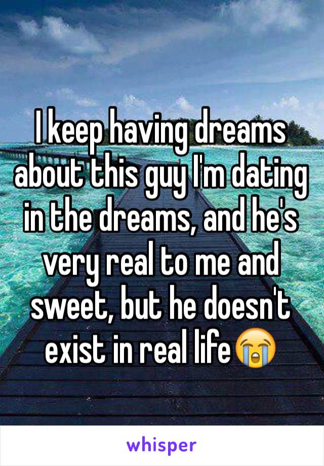 I keep having dreams about this guy I'm dating in the dreams, and he's very real to me and sweet, but he doesn't exist in real life😭