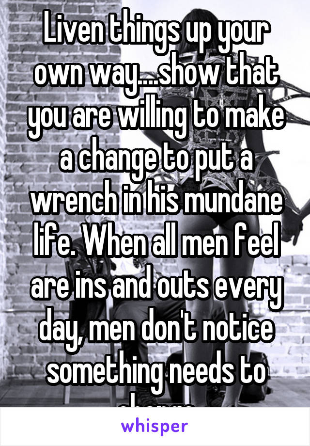 Liven things up your own way....show that you are willing to make a change to put a wrench in his mundane life. When all men feel are ins and outs every day, men don't notice something needs to change