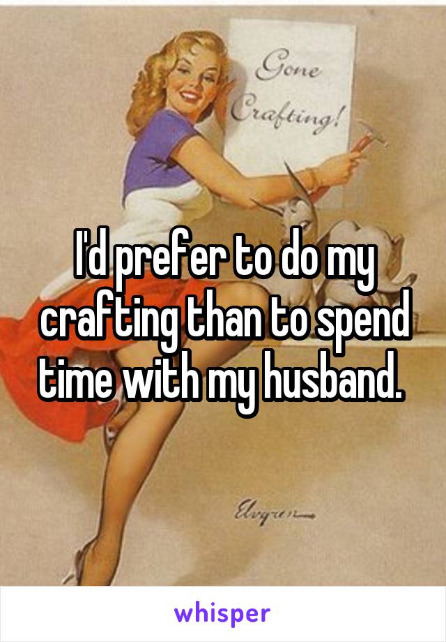 I'd prefer to do my crafting than to spend time with my husband. 