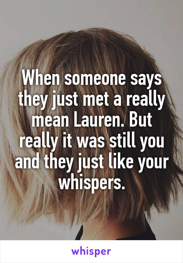 When someone says they just met a really mean Lauren. But really it was still you and they just like your whispers.