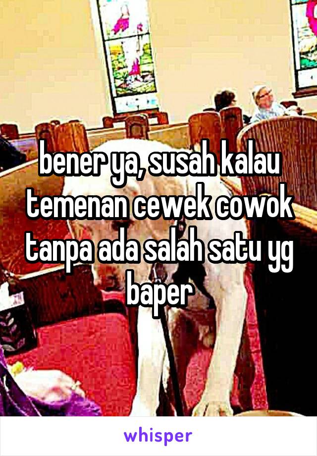 bener ya, susah kalau temenan cewek cowok tanpa ada salah satu yg baper