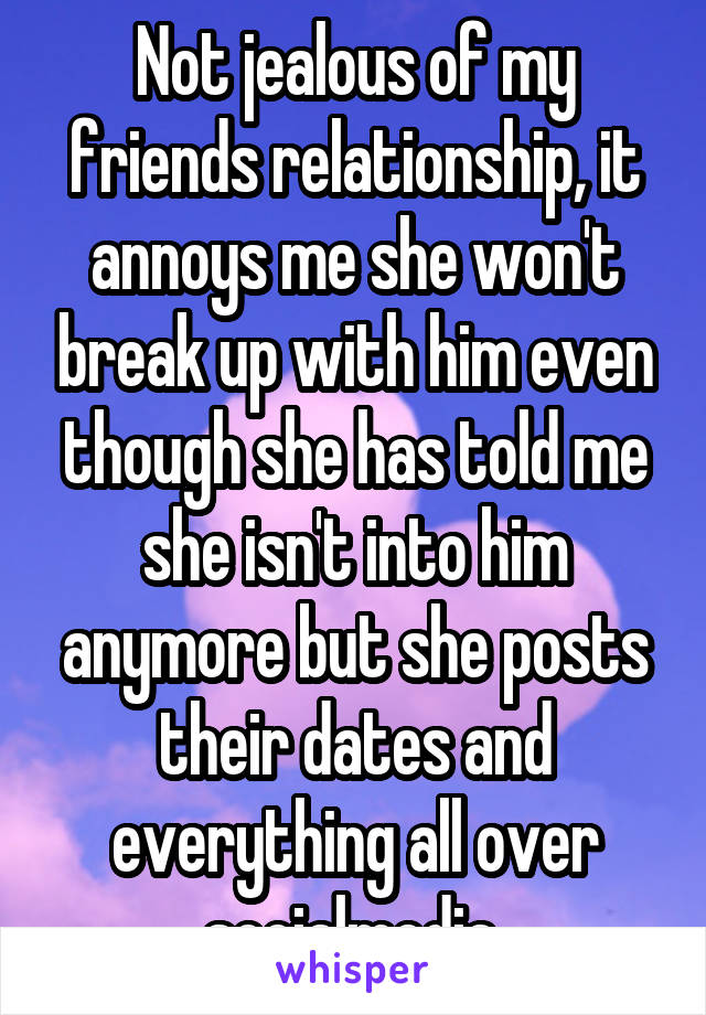 Not jealous of my friends relationship, it annoys me she won't break up with him even though she has told me she isn't into him anymore but she posts their dates and everything all over socialmedia 