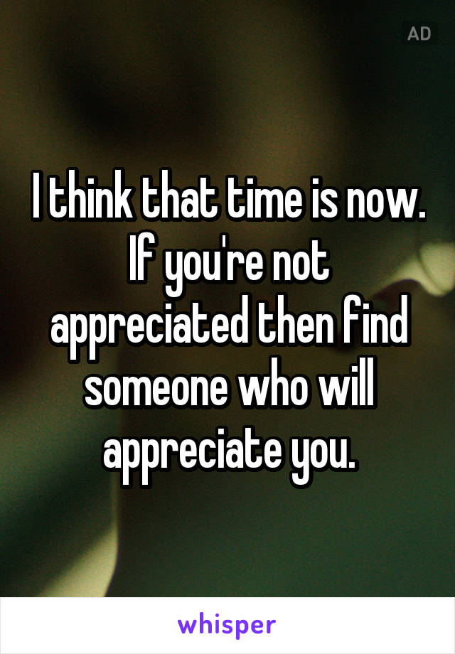 I think that time is now. If you're not appreciated then find someone who will appreciate you.