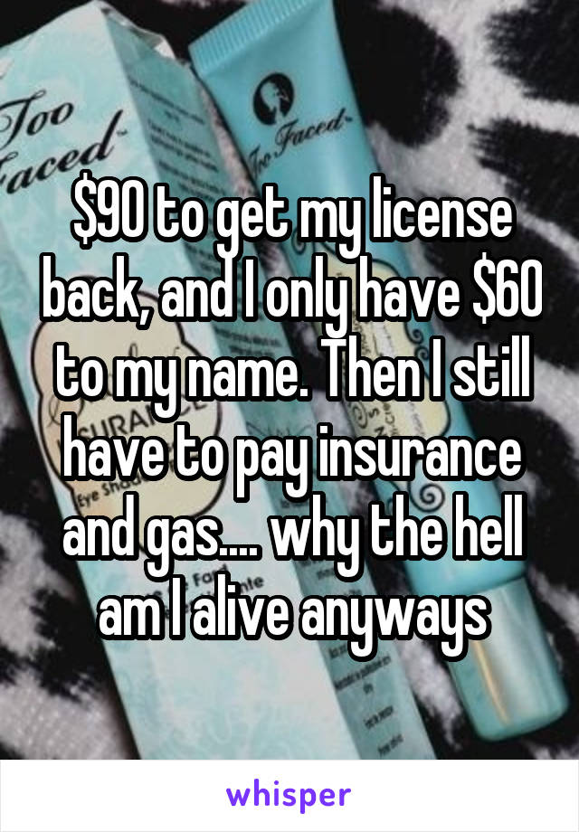 $90 to get my license back, and I only have $60 to my name. Then I still have to pay insurance and gas.... why the hell am I alive anyways