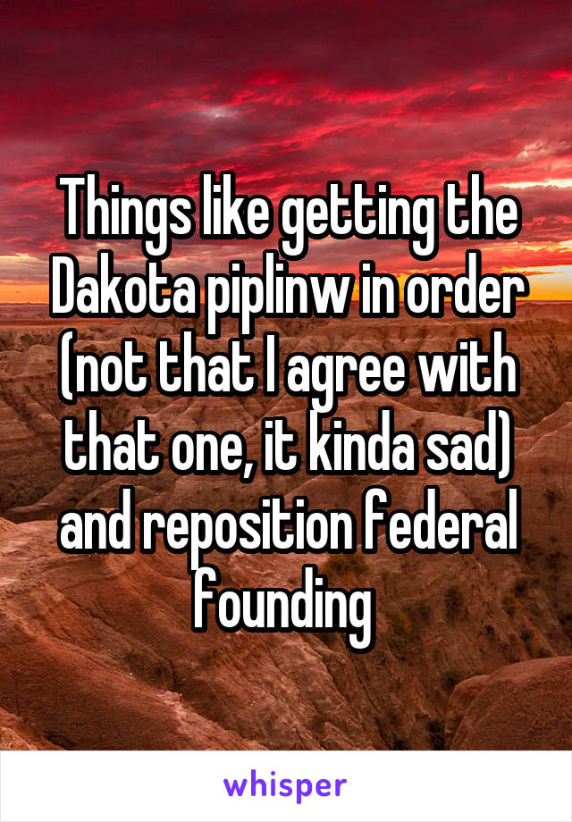 Things like getting the Dakota piplinw in order (not that I agree with that one, it kinda sad) and reposition federal founding 