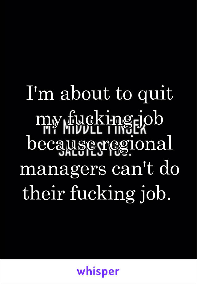 I'm about to quit my fucking job because regional managers can't do their fucking job. 