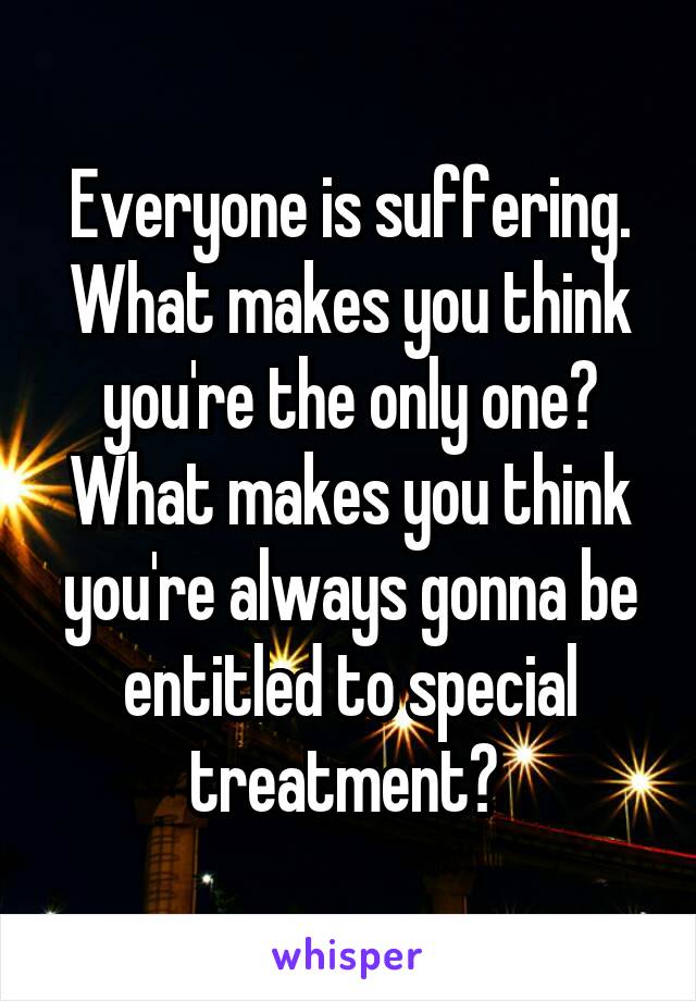 Everyone is suffering. What makes you think you're the only one? What makes you think you're always gonna be entitled to special treatment? 