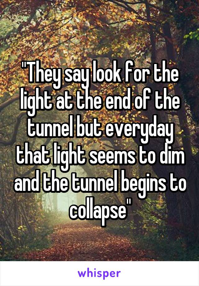 "They say look for the light at the end of the tunnel but everyday that light seems to dim and the tunnel begins to collapse"