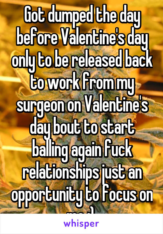 Got dumped the day before Valentine's day only to be released back to work from my surgeon on Valentine's day bout to start balling again fuck relationships just an opportunity to focus on me :) 