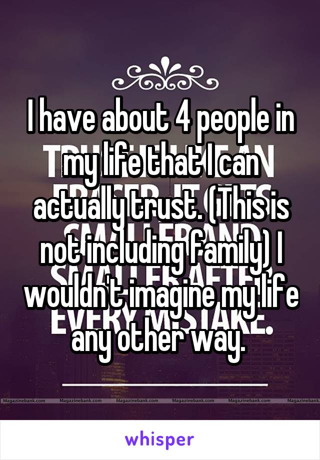 I have about 4 people in my life that I can actually trust. (This is not including family) I wouldn't imagine my life any other way. 