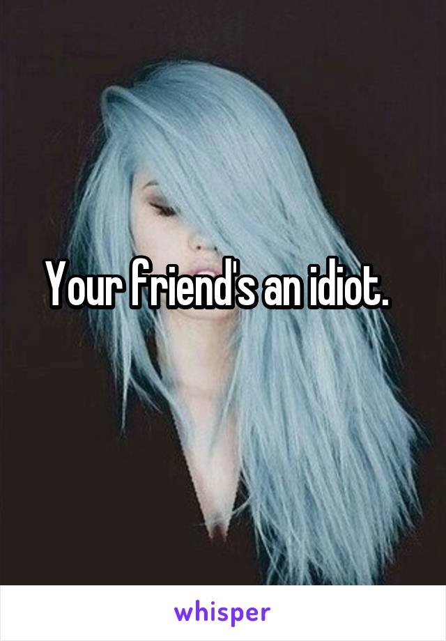 Your friend's an idiot.  
