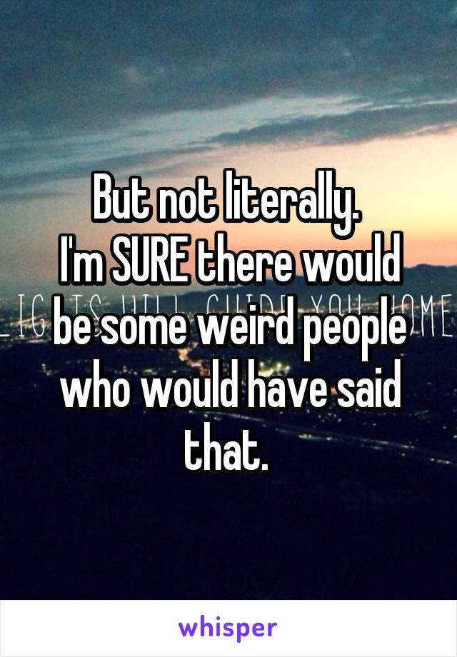 But not literally. 
I'm SURE there would be some weird people who would have said that. 