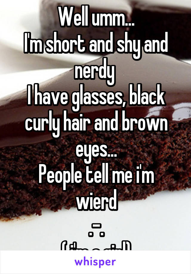 Well umm...
I'm short and shy and nerdy 
I have glasses, black curly hair and brown eyes...
People tell me i'm wierd
.-.
( i'm a girl)